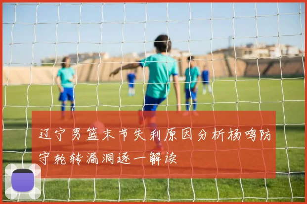 辽宁男篮末节失利原因分析杨鸣防守轮转漏洞逐一解读