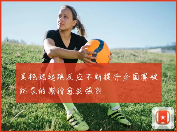 吴艳妮起跑反应不断提升全国赛破纪录的期待愈发强烈